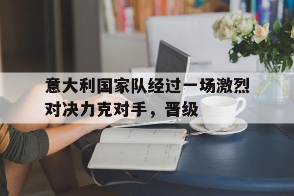 意大利国家队经过一场激烈对决力克对手，晋级