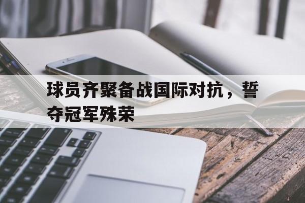 球员齐聚备战国际对抗，誓夺冠军殊荣